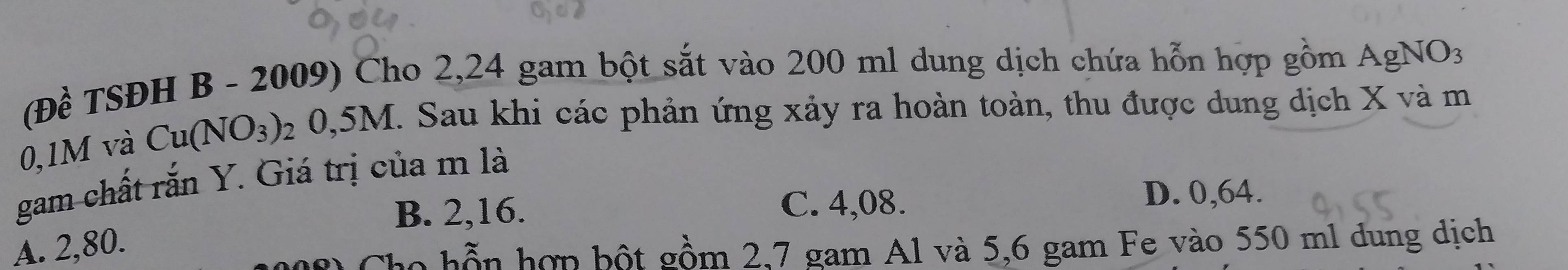 (Đề TSĐH B - 2009) Cho 2,24 gam bột sắt vào 200 ml dung dịch chứa hỗn hợp gồm AgNO3
0,1M và Cu(NO_3) 2 0,5M. Sau khi các phản ứng xảy ra hoàn toàn, thu được dung dịch X và m
gam chất rắn Y. Giá trị của m là
B. 2,16. C. 4,08. D. 0,64.
A. 2,80.
Cho hỗn hợp bột gồm 2,7 gam Al và 5,6 gam Fe vào 550 ml dung dịch