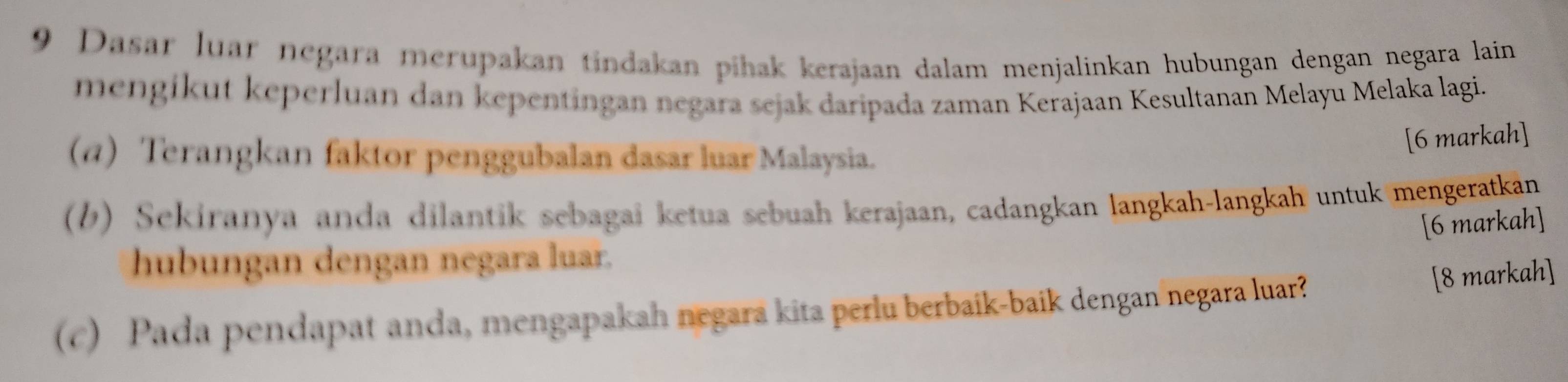 Dasar luar negara merupakan tindakan pihak kerajaan dalam menjalinkan hubungan dengan negara lain 
mengikut keperluan dan kepentingan negara sejak daripada zaman Kerajaan Kesultanan Melayū Melaka lagi. 
[6 markah] 
(α) Terangkan faktor penggubalan dasar luar Malaysia. 
(b) Sekiranya anda dilantik sebagai ketua sebuah kerajaan, cadangkan langkah-langkah untuk mengeratkan 
[6 markah] 
hubungan dengan negara luar. 
(c) Pada pendapat anda, mengapakah negara kita perlu berbaik-baik dengan negara luar? 
[8 markah]