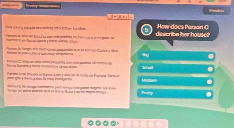 Printabies 
How does Person C 
Res young peopie are taking about their farilies 5 describe her house? 
Person A Klso en Esparta con mis padres, mi hermana y mi gato. 1 
hemmara se fara laura y tiena veinte años. 
Persan B: Tengo das heranos pequeños que se llaman Carios y Nico. 
Faren el pato rubio y son muy simpóticos. 
I 
Persen C; Wivo en una casa pequeña con mis padres, Mi madre se 
Rama Sandia y tiene cuarenta y cinco años. Smaß 
Person Dr Mi abusto se fama Juan y vive en el corte de Francia. Tiene el 
peío gís y leva gafas. Es muy intaligente. Madiorn 
Person 2. Nio tengo hermancs, para tengo trs gotas negras. También 
tango un pem blanco que ee Rama Raca y es mí mejor amigo. Protity