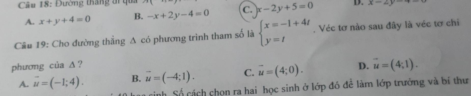 Đường tháng đi qua x|
D.
C. x-2y+5=0 x-2y-4
A. x+y+4=0
B. -x+2y-4=0
Câu 19: Cho đường thẳng △ cd phương trình tham số là beginarrayl x=-1+4t y=tendarray.. Véc tơ nào sau đây là véc tơ chi
phương của Δ? D. vector u=(4;1).
C.
A. vector u=(-1;4). B. vector u=(-4;1). vector u=(4;0). 
inh Số cách chon ra hai học sinh ở lớp đó đề làm lớp trưởng và bí thư