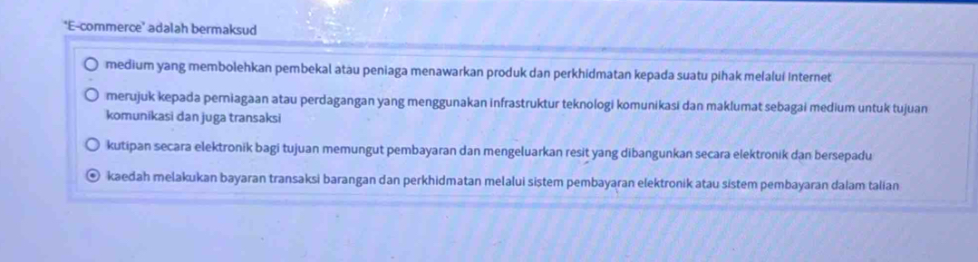 E-commerce’ adalah bermaksud
medium yang membolehkan pembekal atau peniaga menawarkan produk dan perkhidmatan kepada suatu pihak melalui Internet
merujuk kepada perniagaan atau perdagangan yang menggunakan infrastruktur teknologi komunikasi dan maklumat sebagai medium untuk tujuan
komuníkasi dan juga transaksi
kutipan secara elektronik bagi tujuan memungut pembayaran dan mengeluarkan resit yang dibangunkan secara elektronik dan bersepadu
kaedah melakukan bayaran transaksi barangan dan perkhidmatan melalui sistem pembayaran elektronik atau sistem pembayaran dalam talian