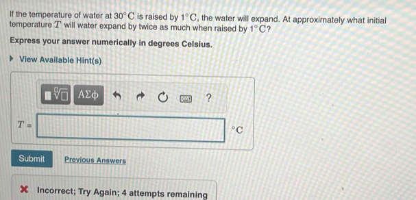 If the temperature of water at 30°C is raised by 1°C , the water will expand. At approximately what initial 
temperature T will water expand by twice as much when raised by 1°C ? 
Express your answer numerically in degrees Celsius. 
View Available Hint(s)
AΣφ ?
T=
°C
Submit Previous Answers 
Incorrect; Try Again; 4 attempts remaining