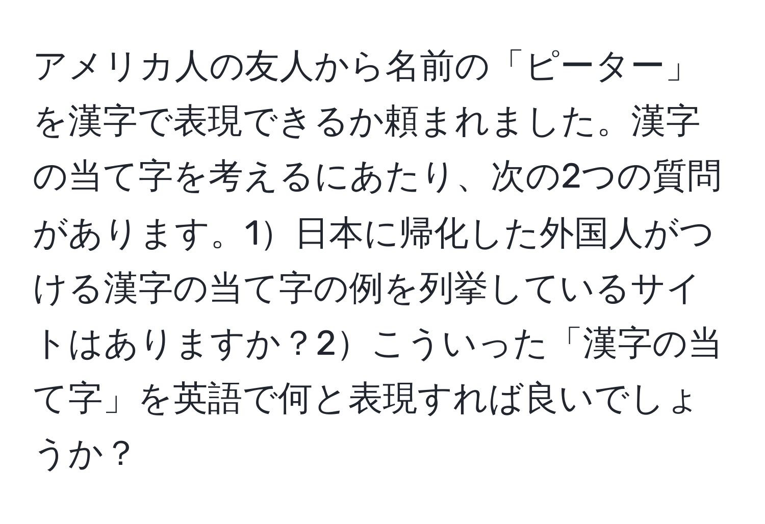アメリカ人の友人から名前の「ピーター」を漢字で表現できるか頼まれました。漢字の当て字を考えるにあたり、次の2つの質問があります。1日本に帰化した外国人がつける漢字の当て字の例を列挙しているサイトはありますか？2こういった「漢字の当て字」を英語で何と表現すれば良いでしょうか？