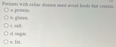 Patients with celiac disease must avoid foods that contain:
a. protein.
b. gluten.
c. salt.
d. sugar.
e. fat.