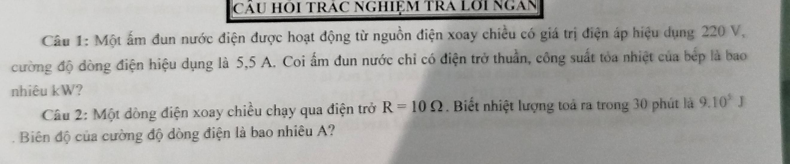 CáU HOI TRAC NGHIỆM TRA Lới NgAn 
Câu 1: Một ấm đun nước điện được hoạt động từ nguồn điện xoay chiều có giá trị điện áp hiệu dụng 220 V, 
cường độ đòng điện hiệu dụng là 5,5 A. Coi ẩm đun nước chỉ có điện trở thuần, công suất tỏa nhiệt của bép là bao 
nhiêu kW? 
Câu 2: Một dòng điện xoay chiều chạy qua điện trở R=10Omega. Biết nhiệt lượng toả ra trong 30 phút là 9.10^5J
Biên độ của cường độ dòng điện là bao nhiêu A?