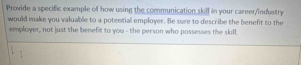 Provide a specific example of how using the communication skill in your career/industry 
would make you valuable to a potential employer. Be sure to describe the benefit to the 
employer, not just the benefit to you - the person who possesses the skill.