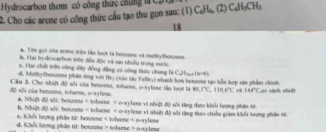 Hydrocarbon thơm có công thức chúng là
2. Cho các arene có công thức cầu tạo thu gọn sau: (1) C_6H_6,(2) C_6H_5CH_3
18
a. Tên gọi của arene trên lần lượt là benzene và methylbenzene.
b. Hai hydrocarbon trên đều độc và tan nhiều trong nước.
e. Hai chất trên cùng đãy đồng đẳng có công thức chung là C_nH_7n-6(n>6).
d. Methylbenzene phản ứng với Br_2 (xúc tác FeBrý) nhanh hơn benzene tạo hỗn hợp sản phẩm chính.
Câu 3. Cho nhiệt độ sối của benzene, toluene, o-xylene lần lượt là 80.1°C, 110.6°C và 144°C
độ sối của benzene, toluene, o-xylene. ,so sánh nhiệt
a. Nhiệt độ sôi: benzene < toluene  < o- ylene vi nhiệt độ sôi tăng theo khối lượng phân tử.
b. Nhiệt độ sối: benzene < toluene  o-xylene vì nhiệt độ sôi tăng theo chiều giám khối lượng phần tử
e. Khối lượng phân tử: benzene < toluene  lene
d. Khổi lượng phân tử: benzene > toluene o-xyl cne