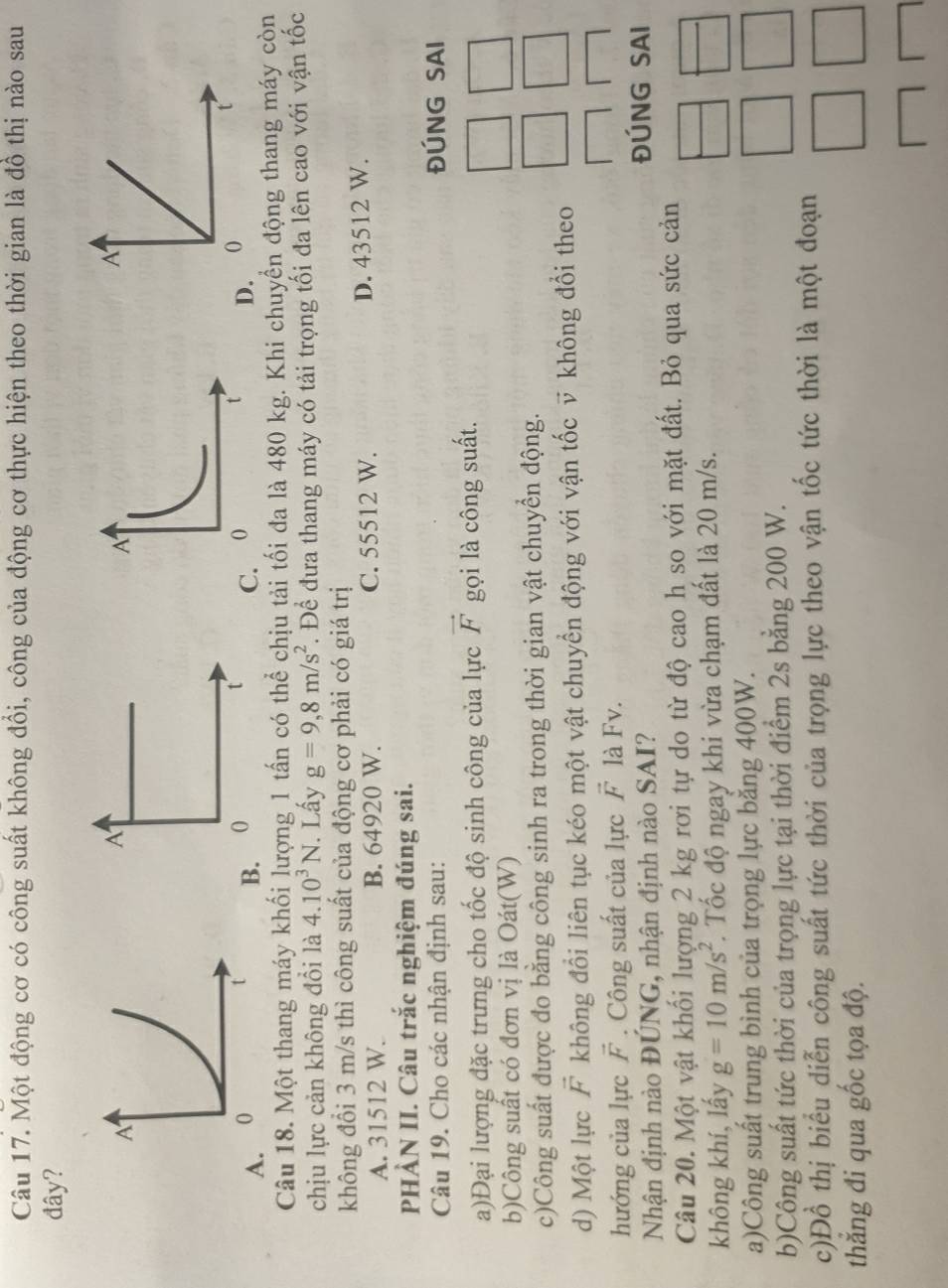 Một động cơ có công suất không đổi, công của động cơ thực hiện theo thời gian là đồ thị nào sau
đây?
C
A. B. 
Câu 18. Một thang máy khối lượng 1 tấn có thể chịu tải tối đa là 480 kg. Khi chuyển động thang máy còn
chịu lực cản không đổi là 4.10^3N.. Lấy g=9,8m/s^2. Để đưa thang máy có tải trọng tối đa lên cao với vận tốc
không đổi 3 m/s thì công suất của động cơ phải có giá trị
A. 31512 W. B. 64920 W. C. 55512 W. D. 43512 W.
PHÀN II. Câu trắc nghiệm đúng sai.
Câu 19. Cho các nhận định sau: ĐÚNG SAI
a)Đại lượng đặc trưng cho tốc độ sinh công của lực vector F gọi là công suất.
b)Công suất có đơn vị là Oát(W)
c)Công suất được đo bằng công sinh ra trong thời gian vật chuyển động.
d) Một lực vector F không đổi liên tục kéo một vật chuyển động với vận tốc v không đổi theo
hướng của lực vector F. Công suất của lực vector F là Fv.
Nhận định nào ĐÚNG, nhận định nào SAI? ĐÚNG SAI
Câu 20. Một vật khối lượng 2 kg rơi tự do từ độ cao h so với mặt đất. Bỏ qua sức cản
không khí, lấy g=10m/s^2. Tốc độ ngay khi vừa chạm đất là 20 m/s.
a)Công suất trung bình của trọng lực bằng 400W.
b)Công suất tức thời của trọng lực tại thời điểm 2s bằng 200 W.
c)Đồ thị biểu diễn công suất tức thời của trọng lực theo vận tốc tức thời là một đoạn
thẳng đi qua gốc tọa độ.