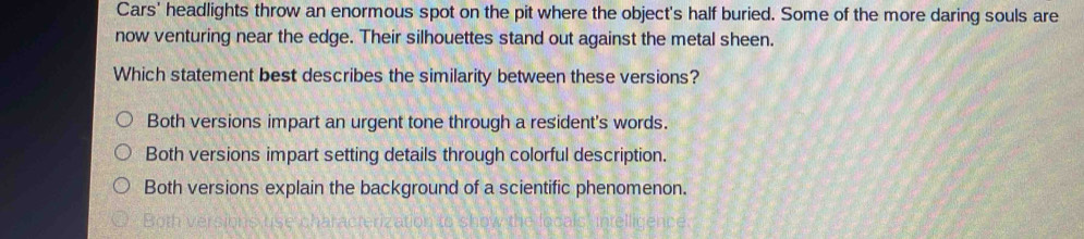 Cars' headlights throw an enormous spot on the pit where the object's half buried. Some of the more daring souls are
now venturing near the edge. Their silhouettes stand out against the metal sheen.
Which statement best describes the similarity between these versions?
Both versions impart an urgent tone through a resident's words.
Both versions impart setting details through colorful description.
Both versions explain the background of a scientific phenomenon.