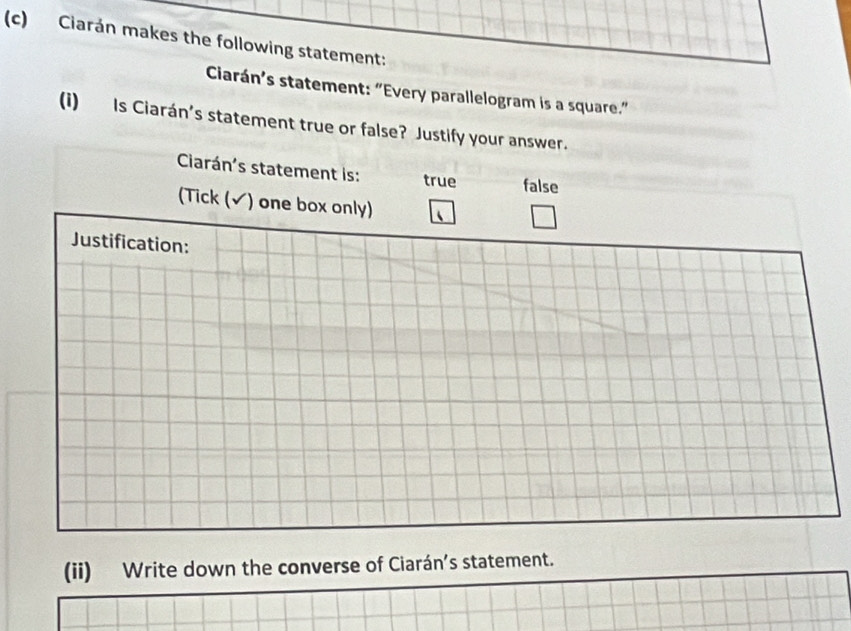 Ciarán makes the following statement: 
Ciarán’s statement: “Every parallelogram is a square.” 
(i) Is Ciarán’s statement true or false? Justify your answer. 
Ciarán's statement is: true false 
(Tick (√) one box only) 
Justification: 
(ii) Write down the converse of Ciarán’s statement.