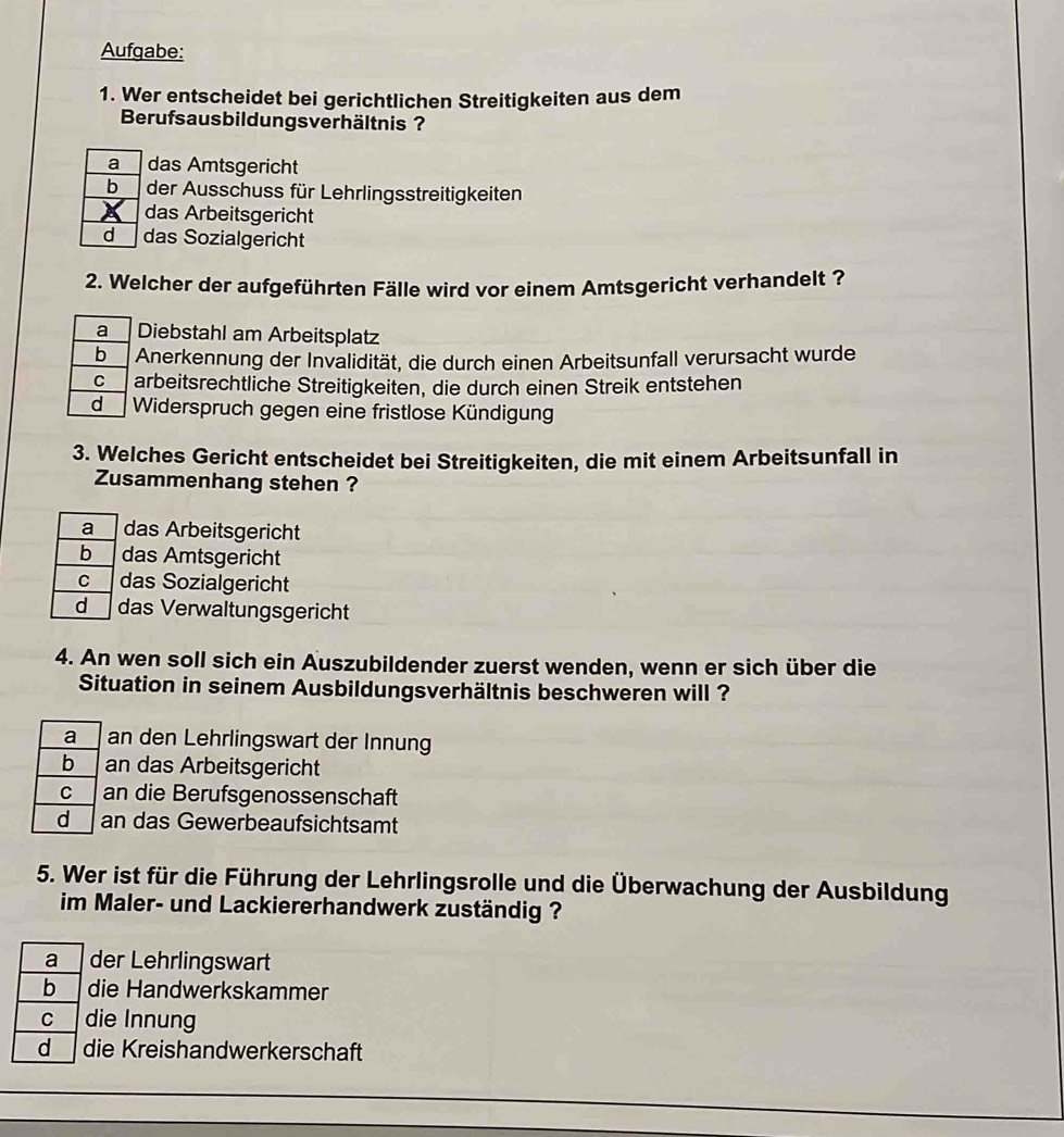 Aufgabe:
1. Wer entscheidet bei gerichtlichen Streitigkeiten aus dem
Berufsausbildungsverhältnis ?
a das Amtsgericht
der Ausschuss für Lehrlingsstreitigkeiten
das Arbeitsgericht
d das Sozialgericht
2. Welcher der aufgeführten Fälle wird vor einem Amtsgericht verhandelt ?
Diebstahl am Arbeitsplatz
Anerkennung der Invalidität, die durch einen Arbeitsunfall verursacht wurde
arbeitsrechtliche Streitigkeiten, die durch einen Streik entstehen
Widerspruch gegen eine fristlose Kündigung
3. Welches Gericht entscheidet bei Streitigkeiten, die mit einem Arbeitsunfall in
Zusammenhang stehen ?
a das Arbeitsgericht
b das Amtsgericht
C das Sozialgericht
d das Verwaltungsgericht
4. An wen soll sich ein Auszubildender zuerst wenden, wenn er sich über die
Situation in seinem Ausbildungsverhältnis beschweren will ?
a an den Lehrlingswart der Innung
b an das Arbeitsgericht
C an die Berufsgenossenschaft
dì an das Gewerbeaufsichtsamt
5. Wer ist für die Führung der Lehrlingsrolle und die Überwachung der Ausbildung
im Maler- und Lackiererhandwerk zuständig ?
a der Lehrlingswart
b die Handwerkskammer
C die Innung
d die Kreishandwerkerschaft