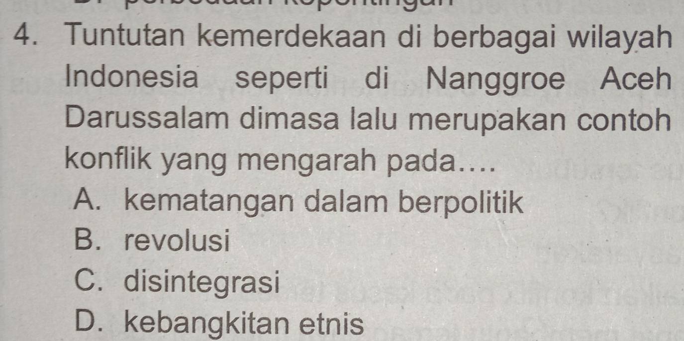 Tuntutan kemerdekaan di berbagai wilayah
Indonesia seperti di Nanggroe Aceh
Darussalam dimasa lalu merupakan contoh
konflik yang mengarah pada....
A. kematangan dalam berpolitik
B. revolusi
C. disintegrasi
D. kebangkitan etnis