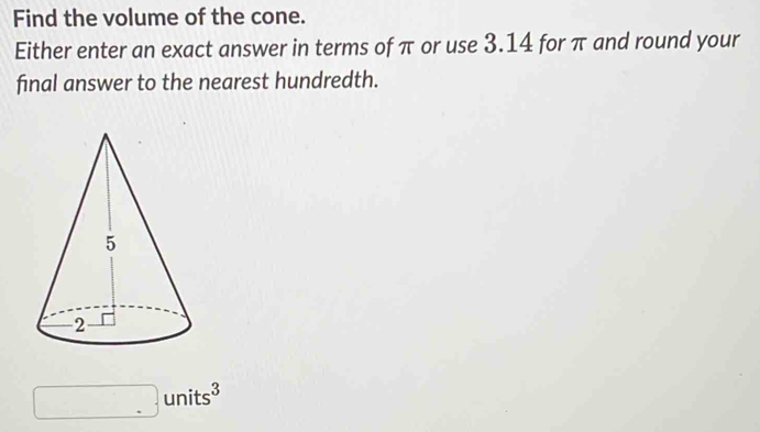 Find the volume of the cone. 
Either enter an exact answer in terms of π or use 3.14 for π and round your 
final answer to the nearest hundredth.
□ units^3