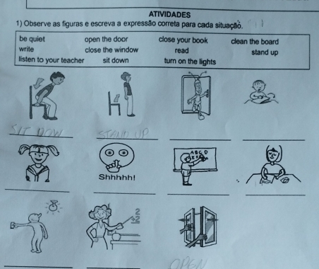 ATIVIDADES 
1) Observe as figuras e escreva a expressão correta para cada situação. 
be quiet open the door close your book clean the board 
write close the window read stand up 
listen to your teacher sit down turn on the lights 
_ 
_ 
_ 
_ 
Shhhhh! 
_ 
_ 
_ 
_ 
B 
_ 
_