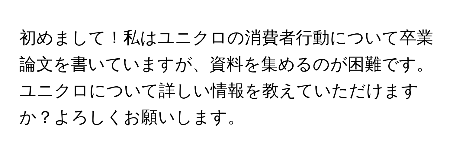 初めまして！私はユニクロの消費者行動について卒業論文を書いていますが、資料を集めるのが困難です。ユニクロについて詳しい情報を教えていただけますか？よろしくお願いします。