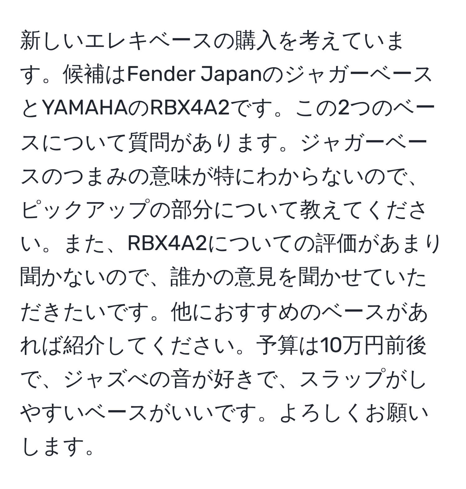 新しいエレキベースの購入を考えています。候補はFender JapanのジャガーベースとYAMAHAのRBX4A2です。この2つのベースについて質問があります。ジャガーベースのつまみの意味が特にわからないので、ピックアップの部分について教えてください。また、RBX4A2についての評価があまり聞かないので、誰かの意見を聞かせていただきたいです。他におすすめのベースがあれば紹介してください。予算は10万円前後で、ジャズべの音が好きで、スラップがしやすいベースがいいです。よろしくお願いします。