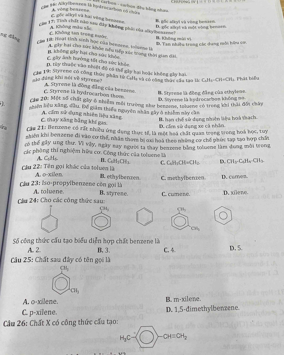 CHưONG IV | H Y D R O C A R
et carbon - carbon đều bằng nhau.
Câu 16: Alkylbenzen là hydrocarbon có chứa
A. vòng benzene.
C. gốc alkyl và hai vòng benzene
B. gốc alkyl và vòng benzen.
A. Không màu sắc. D. gốc alkyl và một vòng benzen.
Câu 17: Tính chất nào sau đây không phải của alkylbenzene?
C. Không tan trong nước. B. Không mùi vị.
ng đẳng  Câu 18: Hoạt tính sinh học của benzene, toluene là
D. Tan nhiều trong các dung môi hữu cơ.
A. gây hại cho sức khỏe nếu tiếp xúc trong thời gian dài
B. không gây hại cho sức khỏe.
C. gây ảnh hưởng tốt cho sức khỏe.
D. tùy thuộc vào nhiệt độ có thể gây hại hoặc không gây hại.
Câu 19: Styrene có công thức phân tử C₈H₈ và có công thức cấu tao là:
nào đúng khi nói về styrene? C_6H_5-CH=CH_2. Phát biểu
A. Styrene là đồng đẳng của benzene. B. Styrene là đồng đẳng của ethylene.
C. Styrene là hydrocarbon thơm.
D. Styrene là hydrocarbon không no.
Câu 20: Một số chất gây ô nhiễm môi trường như benzene, toluene có trong khí thải đốt cháy
). nhiên liệu xăng, dầu. Để giảm thiểu nguyên nhân gây ô nhiễm này cần
A. cấm sử dụng nhiên liệu xăng.
B. hạn chế sử dụng nhiên liệu hoá thạch.
C. thay xăng bằng khí gas.
D. cấm sử dụng xe cá nhân.
ứa  Câu 21: Benzene có rất nhiều ứng dụng thực tế, là một hoá chất quan trọng trong hoá học, tuy
nhiên khi benzene đi vào cơ thể, nhân thơm bị oxi hoá theo những cơ chế phức tạp tạo hợp chất
có thể gây ung thư. Vì vậy, ngày nay người ta thay benzene bằng toluene làm dung môi trong
các phòng thí nghiệm hữu cơ. Công thức của toluene là
A. C6H6.
B. C_6H_5CH_3. D. CH_3-C_6H_4-CH_3.
C. C_6H_5CH=CH_2.
Câu 22: Tên gọi khác của toluen là
A. o-xilen. B. ethylbenzen. C. methylbenzen. D. cumen.
Câu 23: Iso-propylbenzene còn gọi là
A. toluene. B. styrene. C. cumene. D. xilene.
Câu 24: Cho các công thức sau:
CH_3
CH_3
CH_3
Số công thức cấu tạo biểu diễn hợp chất benzene là
A. 2. B. 3. C. 4. D. 5.
Câu 25: Chất sau đây có tên gọi là
CH_3
CH_3
A. o-xilene. B. m-xilene.
C. p-xilene. D. 1,5-đimethylbenzene.
Câu 26: Chất X có công thức cấu tạo:
H_3C
CH=CH_2