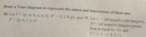 Draw a Venn diagram to represent the union and intersection of these sets. 
16. Let V= p,m,b,a,d,e , W= i,t,b,p , and 17. Let L= all negative odd integers.
X= g,e,r,z,p.
M- all negative integers greater 
than or equal to -5!. . and
N= -3,-1,0,3,1.