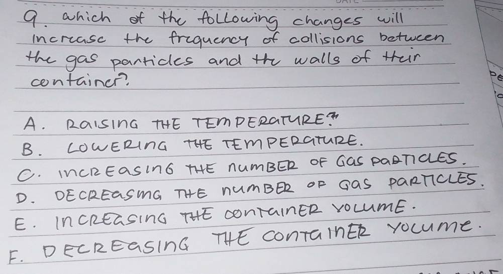 which of the following changes will
increasc the friquency of collisions between
the gas particles and the walls of thein
container?
A. RaIsInG THE TEmPERGTURE?
B. LOWERInG THE TEmPERGTURE.
C. INCREaSInG THE nUmBER OF GGS PAATCES.
D. DECREaSmG THHE nUmBER OF GAS PaRTICLES.
E. InCREaSInG THE conTainER VOCUmE.
F. DECREaSInG THE conTainEk vocume.