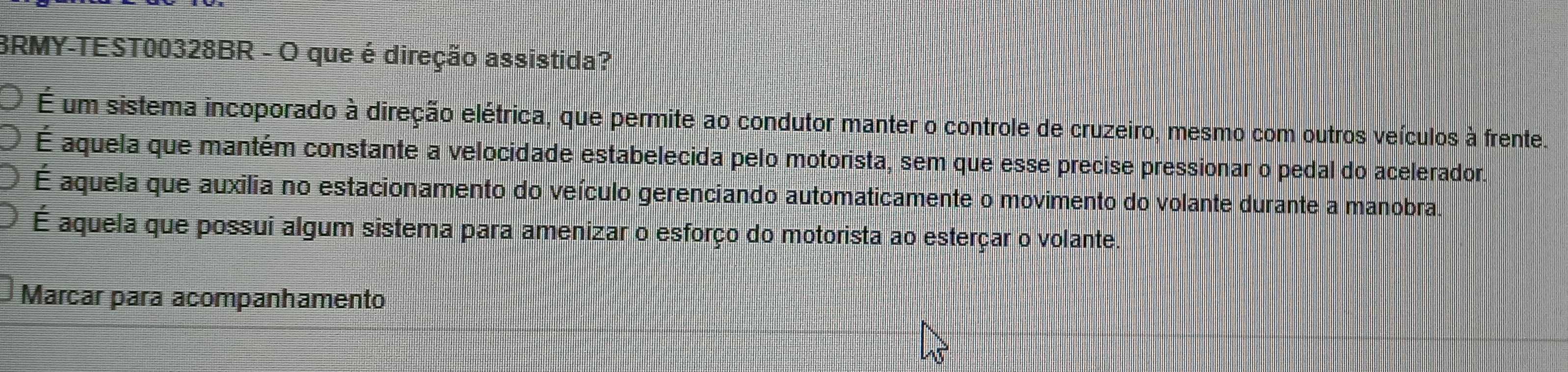 BRMY-TEST00328BR - O que é direção assistida?
É um sistema incoporado à direção elétrica, que permite ao condutor manter o controle de cruzeiro, mesmo com outros veículos à frente.
É aquela que mantém constante a velocidade estabelecida pelo motorista, sem que esse precise pressionar o pedal do acelerador.
É aquela que auxilia no estacionamento do veículo gerenciando automaticamente o movimento do volante durante a manobra.
É aquela que possui algum sistema para amenizar o esforço do motorista ao esterçar o volante.
Marcar para acompanhamento
45