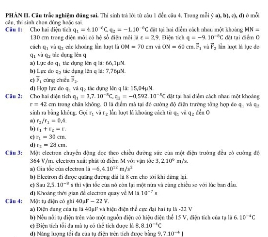 PHÀN II. Câu trắc nghiệm đúng sai. Thí sinh trả lời từ câu 1 đến câu 4. Trong mỗi ý a), b), c), d) ở mỗi
câu, thí sinh chọn đúng hoặc sai.
Câu 1: Cho hai điện tích q_1=4.10^(-8)C,q_2=-1.10^(-8)C đặt tại hai điểm cách nhau một khoảng MN=
130 cm trong điện môi có hệ số điện môi là varepsilon =2,9. Điện tích q=-9.10^(-8)C đặt tại điểm O
cách q_1 và q_2 các khoảng lần lượt là OM=70cm và ON=60cm.vector F_1 và vector F_2 lần lượt là lực do
q_1 và q_2 tác dụng lên q
a) Lực do q_1 tác dụng lên q là: 66,1μN.
b) Lực do q_2 tác dụng lên q là: 7,76μN.
c) vector F_1 cùng chiều vector F_2.
d) Hợp lực do q_1 và q_2 tác dụng lên q là: 15,04µN.
Câu 2: Cho hai điện tích q_1=3,7.10^(-8)C,q_2=-0,592.10^(-8)C đặt tại hai điểm cách nhau một khoảng
r=42cm trong chân không. O là điểm mà tại đó cường độ điện trường tổng hợp do q_1 và q_2
sinh ra bằng không. Gọi r_1 và r_2 lần lượt là khoảng cách từ q_1 và q_2ddot cnO
a) r_2/r_1=0,4.
b) r_1+r_2=r.
c) r_1=30cm.
d) r_2=28cm.
Câu 3: Một electron chuyển động dọc theo chiều đường sức của một điện trường đều có cường độ
364 V/m. electron xuất phát từ điểm M với vận tốc 3,2.10^6m/s.
a) Gia tốc của electron là -6,4.10^(12)m/s^2
b) Electron đi được quãng đường dài là 8 cm cho tới khi dừng lại.
c) Sau 2,5.10^(-8) s thì vận tốc của nó còn lại một nửa và cùng chiều so với lúc ban đầu.
d) Khoảng thời gian đề electron quay về M là 10^(-7)s
Câu 4: Một tụ điện có ghi 40μF - 22 V.
a) Điện dung của tụ là 40μF và hiệu điện thể cực đại hai tụ là -22 V
b) Nếu nổi tụ điện trên vào một nguồn điện có hiệu điện thể 15 V, điện tích của tụ là 6.10^(-4)C
c) Điện tích tối đa mà tụ có thể tích được là 8,8.10^(-4)C
d) Năng lượng tối đa của tụ điện trên tích được bằng 9,7.10^(-4)J