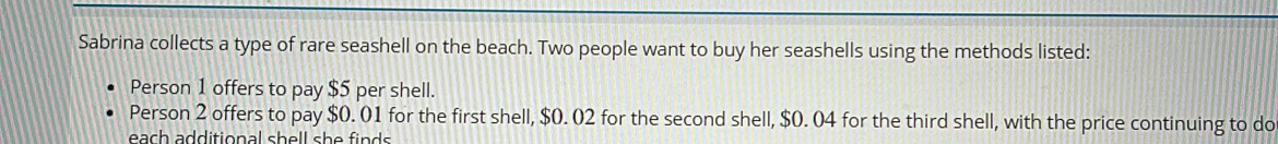 Sabrina collects a type of rare seashell on the beach. Two people want to buy her seashells using the methods listed: 
Person 1 offers to pay $5 per shell. 
Person 2 offers to pay $0. 01 for the first shell, $0. 02 for the second shell, $0. 04 for the third shell, with the price continuing to do 
each additional shell she finds .