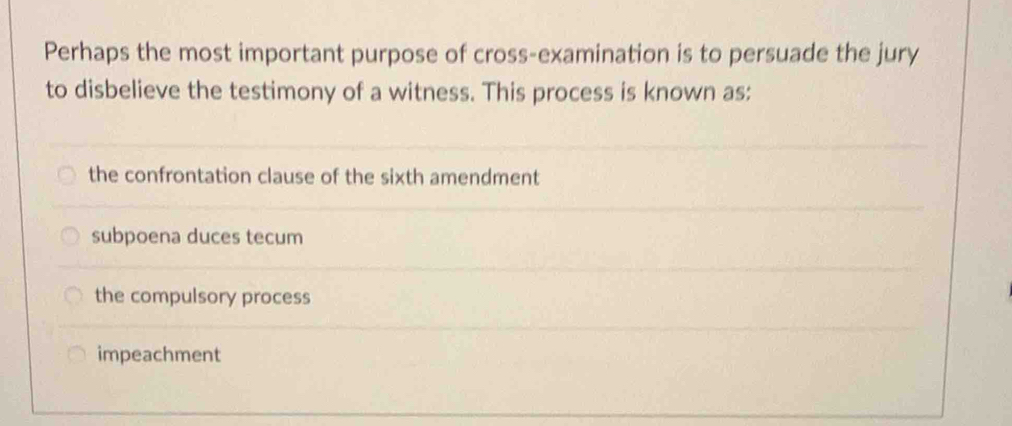 Perhaps the most important purpose of cross-examination is to persuade the jury
to disbelieve the testimony of a witness. This process is known as:
the confrontation clause of the sixth amendment
subpoena duces tecum
the compulsory process
impeachment