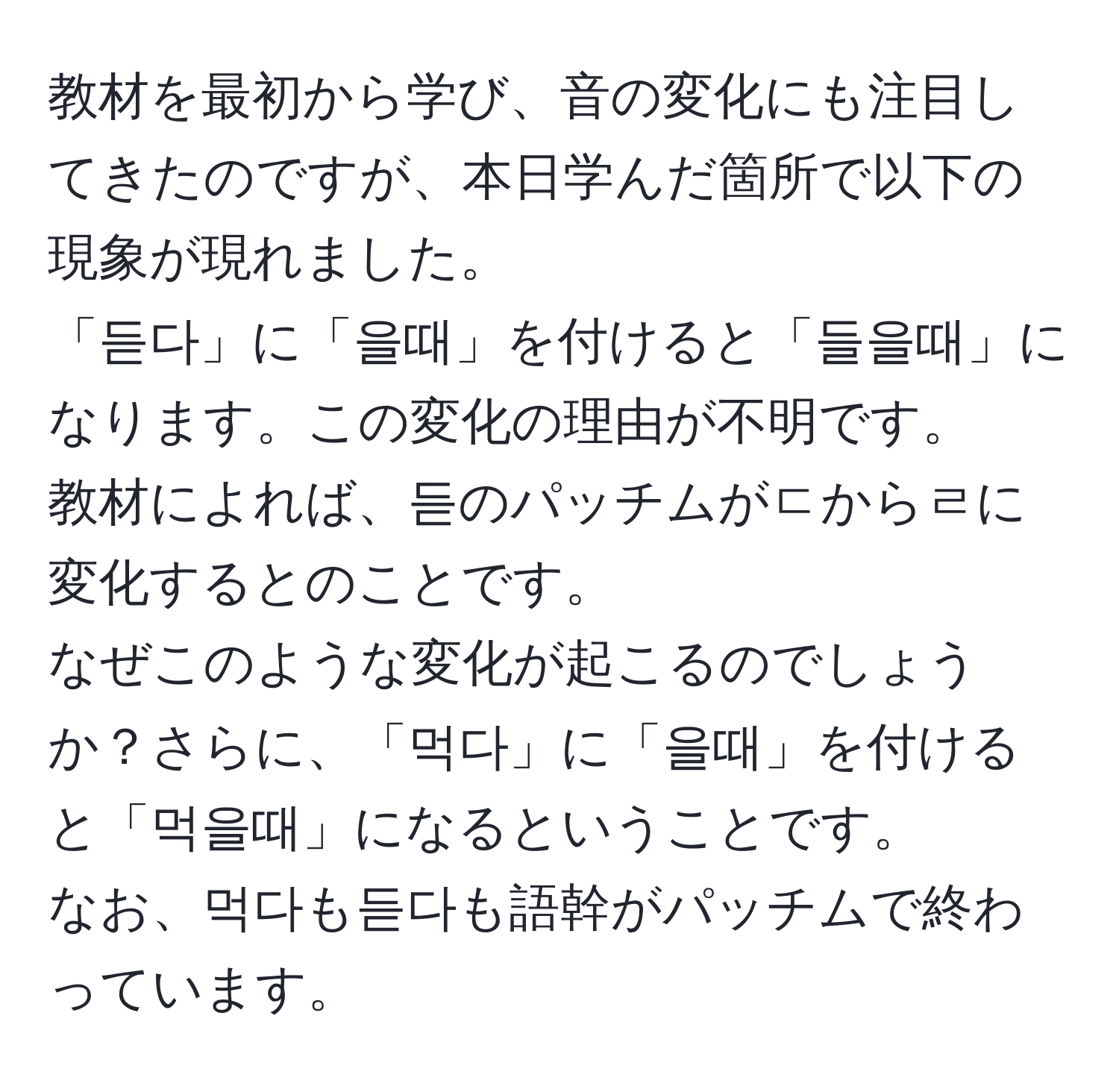 教材を最初から学び、音の変化にも注目してきたのですが、本日学んだ箇所で以下の現象が現れました。  
「듣다」に「을때」を付けると「들을때」になります。この変化の理由が不明です。  
教材によれば、듣のパッチムがㄷからㄹに変化するとのことです。  
なぜこのような変化が起こるのでしょうか？さらに、「먹다」に「을때」を付けると「먹을때」になるということです。  
なお、먹다も듣다も語幹がパッチムで終わっています。