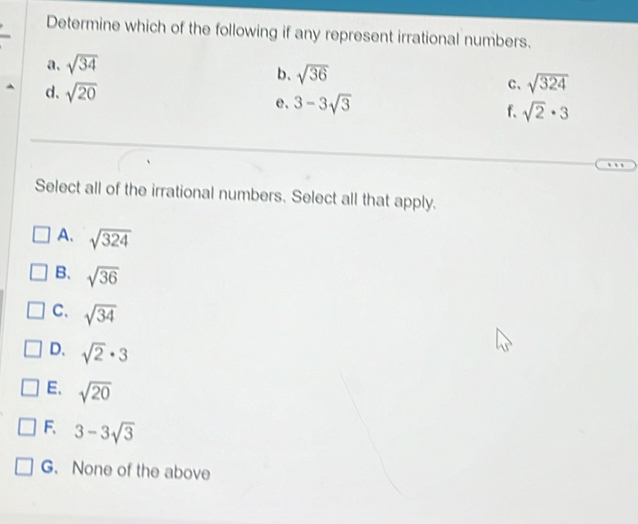 Determine which of the following if any represent irrational numbers.
a. sqrt(34)
b、 sqrt(36) sqrt(324)
C、
d、 sqrt(20) e. 3-3sqrt(3)
f. sqrt(2)· 3
Select all of the irrational numbers. Select all that apply.
A. sqrt(324)
B. sqrt(36)
C. sqrt(34)
D. sqrt(2)· 3
E. sqrt(20)
F. 3-3sqrt(3)
G. None of the above