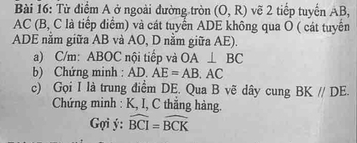 Từ điểm A ở ngoài đường tròn (0,R) vẽ 2 tiếp tuyến AB,
AC (B, C là tiếp điểm) và cát tuyến ADE không qua O ( cát tuyển 
ADE năm giữa AB và AO, D nằm giữa AE). 
a) C/m : ABOC nội tiếp và OA⊥ BC
b) Chứng minh : AD. AE=AB. AC
c) Gọi I là trung điểm DE. Qua B vẽ dây cung BK//DE. 
Chứng minh : K, I, C thăng hàng. 
Gợi ý : widehat BCI=widehat BCK