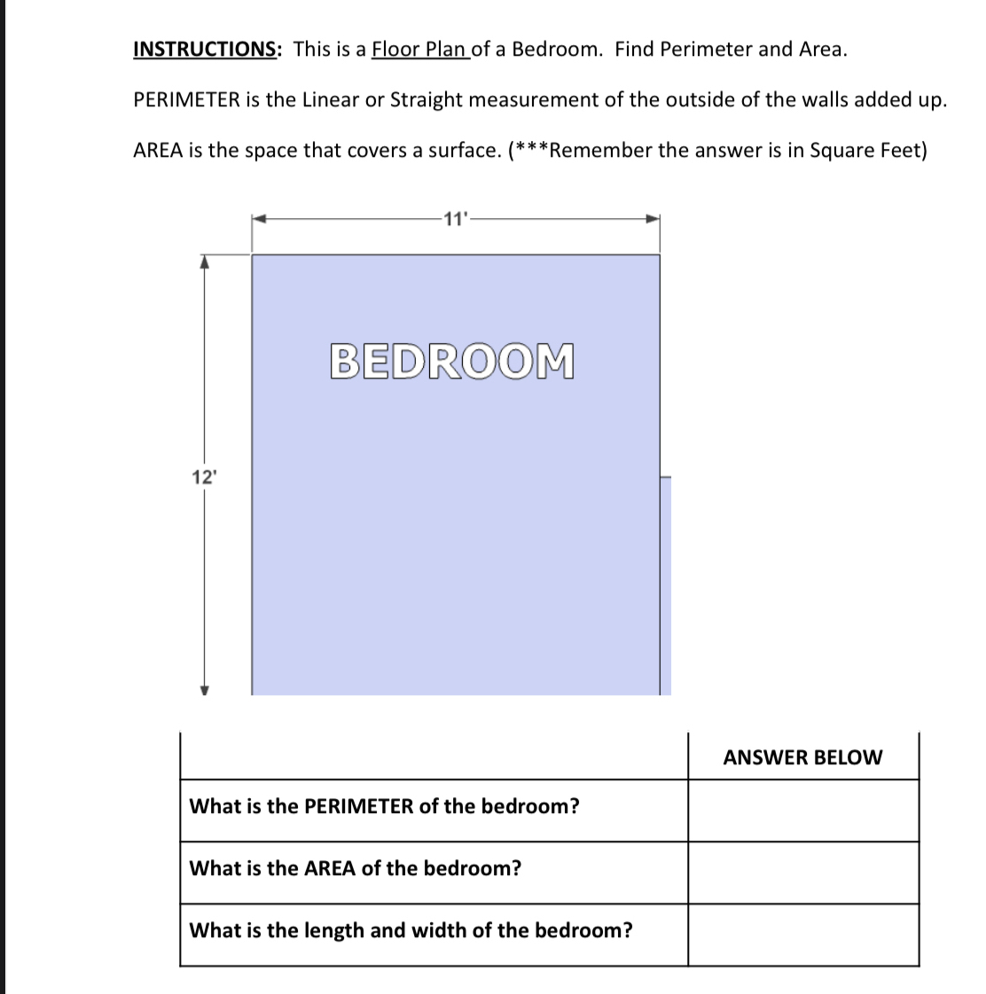 INSTRUCTIONS: This is a Floor Plan of a Bedroom. Find Perimeter and Area.
PERIMETER is the Linear or Straight measurement of the outside of the walls added up.
AREA is the space that covers a surface. (***Remember the answer is in Square Feet)