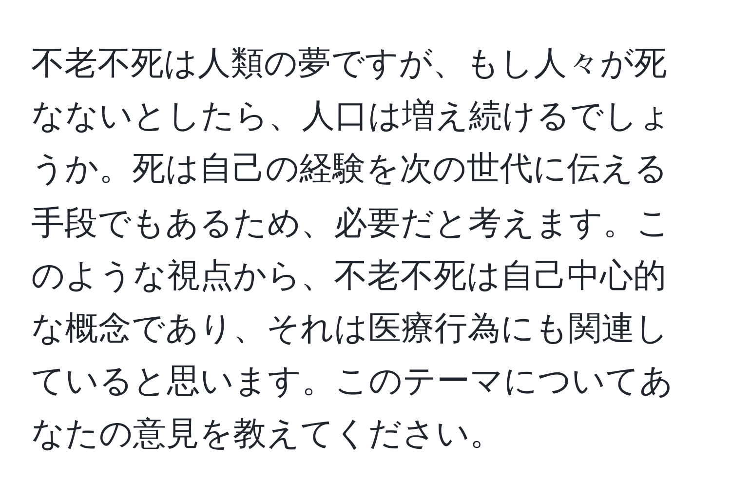 不老不死は人類の夢ですが、もし人々が死なないとしたら、人口は増え続けるでしょうか。死は自己の経験を次の世代に伝える手段でもあるため、必要だと考えます。このような視点から、不老不死は自己中心的な概念であり、それは医療行為にも関連していると思います。このテーマについてあなたの意見を教えてください。