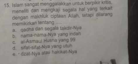 Islam sangat menggalakkan untuk berpikir kritis,
meneliti dan mengkaji segala hal yang terkait
dengan makhluk ciptaan Allah, tetapi dilarang
memikirkan tentang ....
a. qadha dan segala takdir-Nya
b. nama-nama-Nya yang indah
c. al-Asmaul Husna yang 99
d. sifat-sifat-Nya yang utuh
e. Ō dzat-Nya atau hakikat-Nya