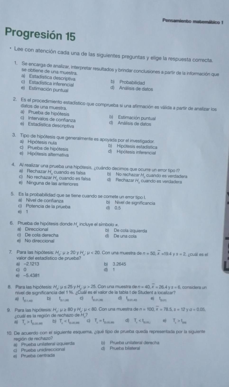 Pensamiento matemático 1
Progresión 15
Lee con atención cada una de las siguientes preguntas y elige la respuesta correcta.
1. Se encarga de analizar, interpretar resultados y brindar conclusiones a partir de la información que
se obtiene de una muestra.
a) Estadística descriptiva b) Probabilidad
c) Estadística inferencial d) Análisis de datos
e) Estimación puntual
2. Es el procedimiento estadístico que comprueba si una afirmación es válida a partir de analizar los
datos de una muestra.
a) Prueba de hipótesis b) Estimación puntual
c) Intervalos de confianza d) Análisis de datos
e) Estadística descriptiva
3. Tipo de hipótesis que generalmente es apoyada por el investigador.
a) Hipótesis nula b) Hipótesis estadística
c) Prueba de hipótesis d) Hipótesis inferencial
e) Hipótesis alternativa
4. Al realizar una prueba una hipótesis, ¿cuándo decimos que ocurre un error tipo I?
a) Rechazar H_0 cuando es falsa b) No rechazar H。 cuando es verdadera
c) No rechazar H_0 cuando es falsa d) Rechazar H_0 cuando es verdadera
e) Ninguna de las anteriores
5. Es la probabilidad que se tiene cuando se comete un error tipo I.
a) Nivel de confianza b) Nivel de significancia
c) Potencia de la prueba d) 0.5
e) 1
6. Prueba de hipótesis donde H incluye el símbolo ≠.
a) Direccional b) De cola izquierda
c) De cola derecha d) De una cola
e) No direccional
7. Para las hipótesis: H_0:mu ≥ 20 /H_a:mu <20</tex> . Con una muestra de n=50,overline x=19.4 s=2 ,¿cuál es el
valor del estadístico de prueba?
a) -2.1213 b) 3.2645
c) 0 d) 1
e) -5.4381
8. Para las hipótesis: H_o:mu ≤ 25yH:mu >25 Con una muestra de n=40,overline x=26.4ys=6 , considera un
nivel de significancia del 1 %. ¿Cuál es el valor de la tabla t de Student a localizar?
a) t_10,40 b) L c) 5,01,381 d) t_100,40 e) L
139
9. Para las hipótesis: H_0:mu ≥ 80yH_a:mu <80. Con una muestra de n=100,overline x=78.5,s=12 V a=0.05,
¿cuál es la región de rechazo de H.?
a) T_e>t_n.05.06 b) T_c c) T_c=t_10.05.99 d) T_c e) T_c>t_m0
10. De acuerdo con el siguiente esquera, ¿qué tipo de prueba queda representada por la siguiente
región de rechazo?
a) Prueba unilateral izquierda b) Prueba unilateral derecha
c) Prueba unidireccional d) Prueba bilateral
e) Prueba centrada