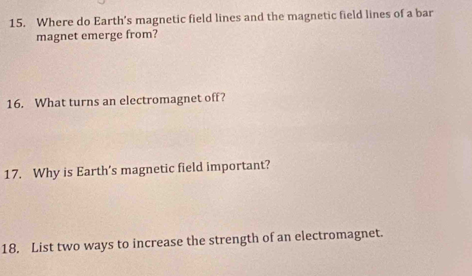 Where do Earth’s magnetic field lines and the magnetic field lines of a bar 
magnet emerge from? 
16. What turns an electromagnet off? 
17. Why is Earth’s magnetic field important? 
18. List two ways to increase the strength of an electromagnet.