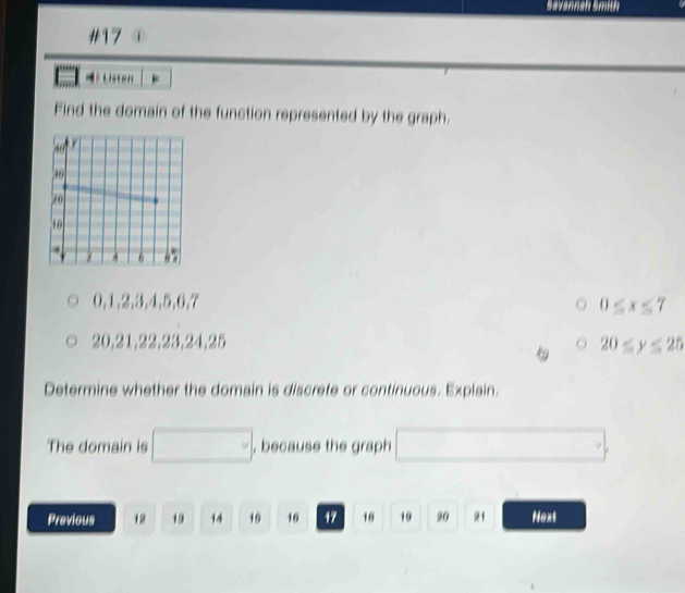 Savannah 5mith 
#17 
=？ Lieren 
Find the domain of the function represented by the graph.
0, 1, 2, 3, 4, 5, 6, 7
) E
20, 21, 22, 23, 24, 25 20 w°
Determine whether the domain is discrete or continuous. Explain. 
The domain is , because the graph 
Previous 12 19 14 15 16 17 18 19 20 21 Next