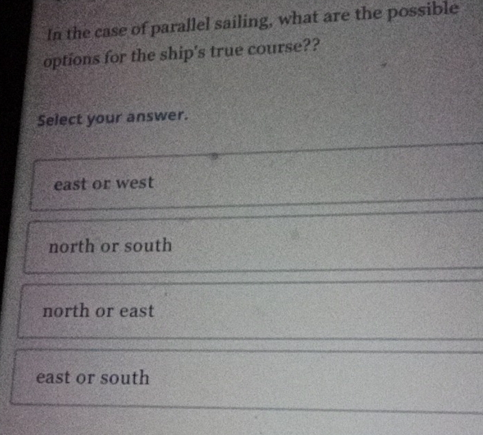 In the case of parallel sailing, what are the possible
options for the ship's true course??
Select your answer.
east or west
north or south
north or east
east or south