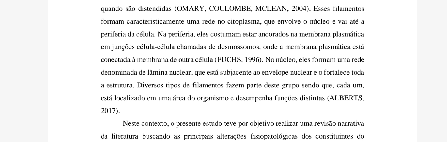 quando são distendidas (OMARY, COULOMBE, MCLEAN, 2004). Esses filamentos 
formam caracteristicamente uma rede no citoplasma, que envolve o núcleo e vai até a 
periferia da célula. Na periferia, eles costumam estar ancorados na membrana plasmática 
em junções célula-célula chamadas de desmossomos, onde a membrana plasmática está 
conectada à membrana de outra célula (FUCHS, 1996). No núcleo, eles formam uma rede 
denominada de lâmina nuclear, que está subjacente ao envelope nuclear e o fortalece toda 
a estrutura. Diversos tipos de filamentos fazem parte deste grupo sendo que, cada um, 
está localizado em uma área do organismo e desempenha funções distintas (ALBERTS, 
2017). 
Neste contexto, o presente estudo teve por objetivo realizar uma revisão narrativa 
da literatura buscando as principais alterações fisiopatológicas dos constituintes do