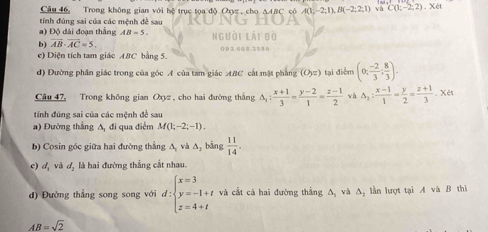 Câu 46, Trong không gian với hệ trục tọa độ Oxyz , cho △ ABC có A(1;-2;1), B(-2;2;1) và C(1;-2;2).Xet 
tính đúng sai của các mệnh đề sau 
a) Độ dài đoạn thẳng AB=5. 
b) vector AB· vector AC=5. 
c) Diện tích tam giác ABC bằng 5. 
d) Đường phân giác trong của góc A của tam giác ABC cắt mặt phẳng (Oyz) tại điểm (0; (-2)/3 ; 8/3 ). 
Câu 47. Trong không gian Oxyz , cho hai đường thẳng △ _1: (x+1)/3 = (y-2)/1 = (z-1)/2  và △ _2: (x-1)/1 = y/2 = (z+1)/3 . Xét 
tính đúng sai của các mệnh đề sau 
a) Đường thẳng △ _1 đi qua điểm M(1;-2;-1). 
b) Cosin góc giữa hai đường thẳng △ _1 và △ _2 bằng  11/14 . 
c) d_1 và d_2 là hai đường thẳng cắt nhau. 
d) Đường thẳng song song với d:beginarrayl x=3 y=-1+t z=4+tendarray. và cắt cả hai đường thắng △ _1 và △ _2 lần lượt tại A và B thì
AB=sqrt(2)