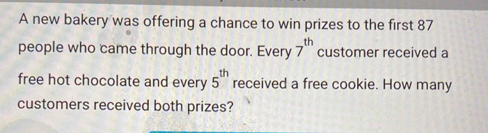 A new bakery was offering a chance to win prizes to the first 87
people who came through the door. Every 7^(th) customer received a 
free hot chocolate and every 5^(th) received a free cookie. How many 
customers received both prizes?