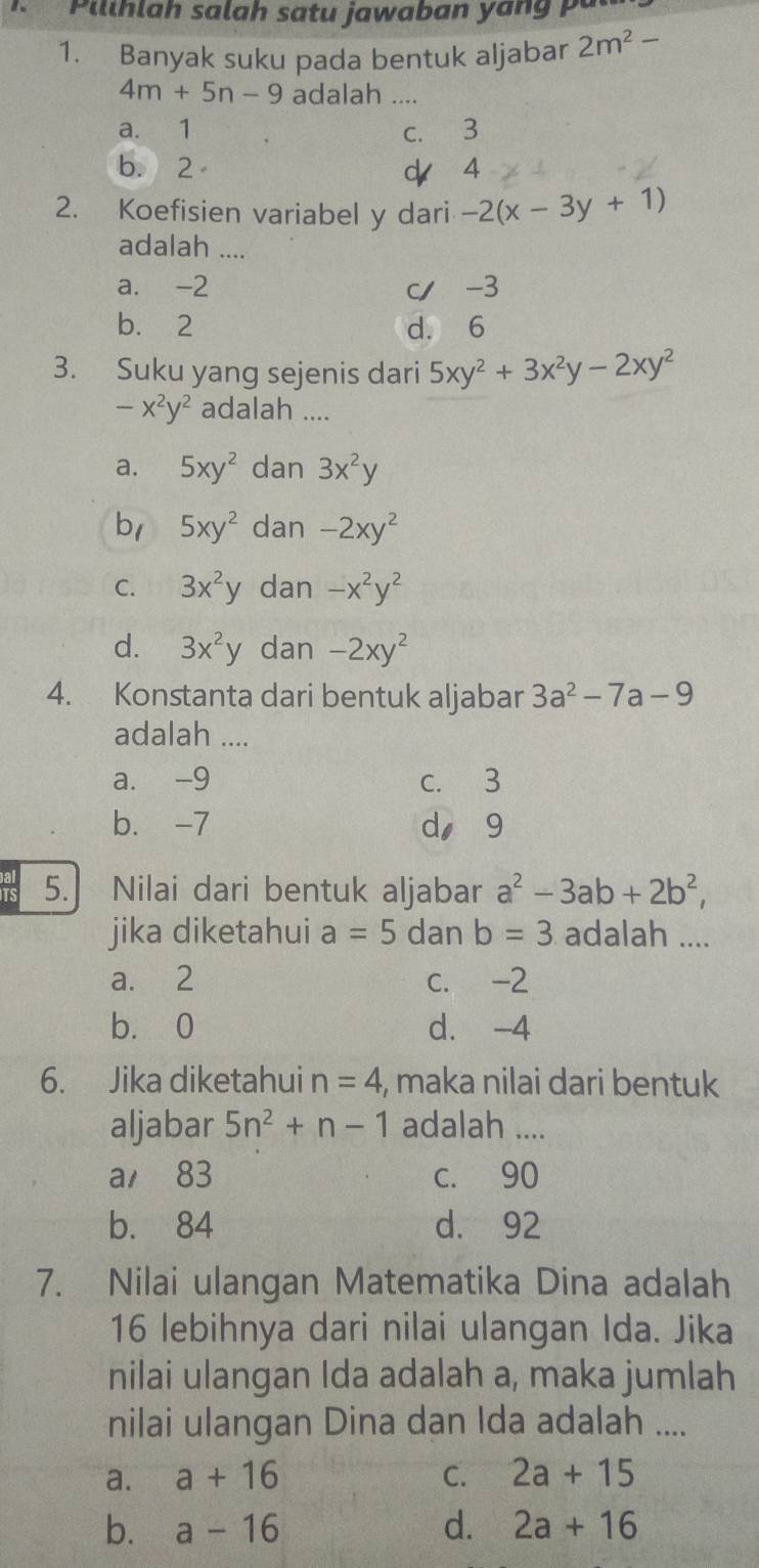 illhlah salah satu jawaban yan g 
1. Banyak suku pada bentuk aljabar 2m^2-
4m+5n-9 adalah ....
a. 1 c. 3
b. 2 d 4
2. Koefisien variabel y dari -2(x-3y+1)
adalah ....
a. -2 c/ -3
b. 2 d. 6
3. Suku yang sejenis dari 5xy^2+3x^2y-2xy^2
-x^2y^2 adalah ....
a. 5xy^2 dan 3x^2y
b1 5xy^2 dan -2xy^2
C. 3x^2y dan -x^2y^2
d. 3x^2y dan -2xy^2
4. Konstanta dari bentuk aljabar 3a^2-7a-9
adalah ....
a. -9 c. 3
b. -7 d, 9
5. Nilai dari bentuk aljabar a^2-3ab+2b^2, 
jika diketahui a=5 dan b=3 adalah ....
a. 2 c. -2
b. 0 d. -4
6. Jika diketahui n=4 , maka nilai dari bentuk
aljabar 5n^2+n-1 adalah ....
a 83 c. 90
b. 84 d. 92
7. Nilai ulangan Matematika Dina adalah
16 lebihnya dari nilai ulangan Ida. Jika
nilai ulangan Ida adalah a, maka jumlah
nilai ulangan Dina dan Ida adalah ....
a. a+16 C. 2a+15
b. a-16 d. 2a+16