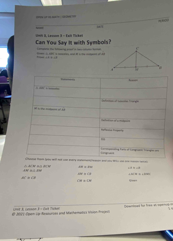 OPEN UP HS MATH | GEOMETRY
PERIOD
NAME DATE
Unit 3, Lesson 3 - Exit Ticket
Can You Say It with Symbols?
Complete the following proof in two-column format
Given △ ABC is isosceles, and Mf is the midpoint of overline AB
Prove: ∠ A≌ ∠ B
Statements Reason
△ ABC is isosceles
Definition of Isosceles Triangle
M is the midpoint of AB
Definition of a midpoint
Reflexive Property
SS$
Corresponding Parts of Congruent Triangles are
Congruent
Choose from (you will not use every statement/reason and you WILL use one reason twice):
△ ACM≌ △ BCM AM≌ BM
∠ A≌ ∠ B
AM≌ △ BM
AM≌ CB
∠ ACM≌ ∠ BMC
AC≌ CB
CM≌ CM Given
Unit 3, Lesson 3 - Exit Ticket Download for free at openup.o 1 c
© 2021 Open Up Resources and Mathematics Vision Project