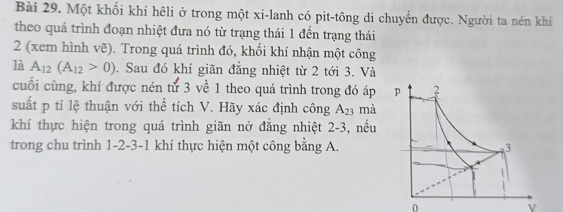 Một khối khí hêli ở trong một xi-lanh có pit-tông di chuyển được. Người ta nén khí 
theo quá trình đoạn nhiệt đưa nó từ trạng thái 1 đến trạng thái 
2 (xem hình vẽ). Trong quá trình đó, khối khí nhận một công 
là A_12(A_12>0). Sau đó khí giãn đẳng nhiệt từ 2 tới 3. Và 
cuối cùng, khí được nén từ 3 về 1 theo quá trình trong đó áp 
suất p tỉ lệ thuận với thể tích V. Hãy xác định công A_23 mà 
khí thực hiện trong quá trình giãn nở đẳng nhiệt 2-3, nếu 
trong chu trình 1 -2 -3 -1 khí thực hiện một công bằng A.
0
V