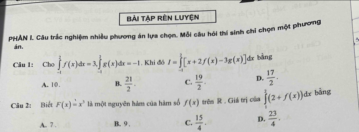 Bài TậP RÈN LUYệN
PHẢN I. Câu trắc nghiệm nhiều phương án lựa chọn. Mỗi câu hỏi thí sinh chỉ chọn một phương
3
án.
Câu 1: Cho ∈tlimits _(-1)^2f(x)dx=3, ∈tlimits _(-1)^2g(x)dx=-1. Khi đó I=∈tlimits _1^(2[x+2f(x)-3g(x)]dx bàng
C.
A. 10 . frac 21)2.  19/2 .
D.  17/2 . 
B.
Câu 2: Biết F(x)=x^3 là một nguyên hàm của hàm số f(x) trên R . Giá trị của ∈tlimits _1^(2(2+f(x))dx bǎng
A. 7. B. 9 . C. frac 15)4.
D.  23/4 .