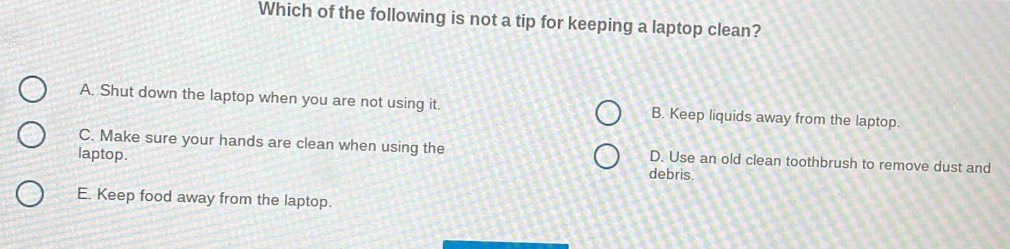 Which of the following is not a tip for keeping a laptop clean?
A. Shut down the laptop when you are not using it. B. Keep liquids away from the laptop.
C. Make sure your hands are clean when using the D. Use an old clean toothbrush to remove dust and
laptop. debris.
E. Keep food away from the laptop.