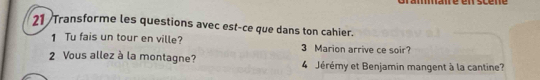 21 /Transforme les questions avec est-ce que dans ton cahier. 
1 Tu fais un tour en ville? 3 Marion arrive ce soir? 
2 Vous allez à la montagne? 4 Jérémy et Benjamin mangent à la cantine?