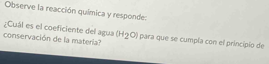 Observe la reacción química y responde: 
¿Cuál es el coeficiente del agua (H_2O) para que se cumpla con el principio de 
conservación de la materia?