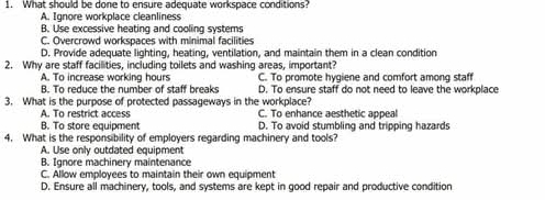 What should be done to ensure adequate workspace conditions?
A. Ignore workplace cleanliness
B. Use excessive heating and cooling systers
C. Overcrowd workspaces with minimal facilities
D. Provide adequate lighting, heating, ventilation, and maintain them in a clean condition
2. Why are staff facilities, including toilets and washing areas, important?
A. To increase working hours C. To promote hygiene and comfort among staff
B. To reduce the number of staff breaks D. To ensure staff do not need to leave the workplace
3. What is the purpose of protected passageways in the workplace?
A. To restrict access C. To enhance aesthetic appeal
B. To store equipment D. To avoid stumbling and tripping hazards
4. What is the responsibility of employers regarding machinery and tools?
A. Use only outdated equipment
B. Ignore machinery maintenance
C. Allow employees to maintain their own equipment
D. Ensure all machinery, tools, and systems are kept in good repair and productive condition