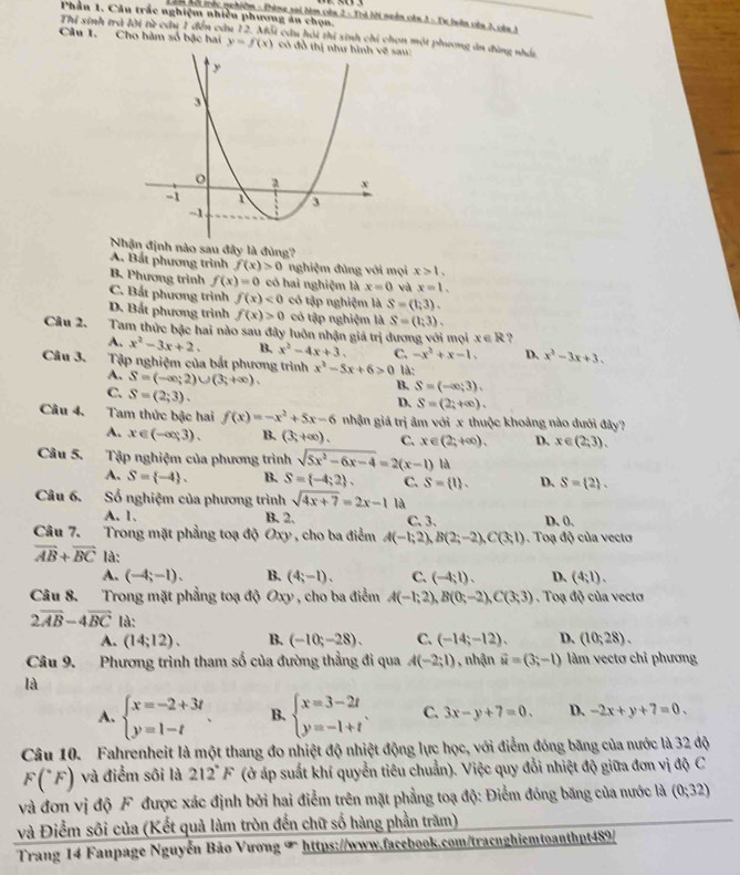 Phần 1. Câu trắc nghiệm nhiều phương án chọn.
n mội mộc nghiêm = Phèng xai bàm còn 2 = Thà bời moền còn 3 = Tự buàn còn 2, còa 3
Thí sinh trà lời từ câu 1 đến cầu 12. Mỗi cầu hỏi thi sinh chi chọn một phương án đùng nhát
Câu 1. Cho hàm số bậc hai y=f(x) có đồ sau:
Nhịnh nào sau đây là đùng?
A. Bất phương trình f(x)>0 nghiệm đùng với mọi x>1.
B. Phương trình f(x)=0 có hai nghiệm là x=0 và x=1.
C. Bắt phương trình f(x)<0</tex> có tập nghiệm là S=(1,3).
D. Bắt phương trình f(x)>0 có tập nghiệm là S=(1;3).
Câu 2. Tam thức bậc hai nào sau đây luôn nhận giá trị dương với mọi x∈ R ?
A, x^2-3x+2. B. x^2-4x+3. C. -x^2+x-1, D. x^2-3x+3.
Câu 3. Tập nghiệm của bắt phương trình x^2-5x+6>0 là:
A. S=(-∈fty ;2)∪ (3;+∈fty ).
C. S=(2;3).
B. S=(-∈fty ,3).
D. S=(2;+∈fty ).
Câu 4, Tam thức bậc hai f(x)=-x^2+5x-6 nhận giá trị âm với x thuộc khoảng nào dưới đây?
A, x∈ (-∈fty ,3). B. (3,+∈fty ). C. x∈ (2;+∈fty ). D. x∈ (2;3).
Câu 5. Tập nghiệm của phương trình sqrt(5x^2-6x-4)=2(x-1) là
A. S= -4 . B. S= -4;2 . C. S= t . D、 S= 2 .
Câu 6. Số nghiệm của phương trình sqrt(4x+7)=2x-1 là
A. 1. B. 2. C. 3. D. 0.
Câu 7. Trong mặt phẳng toạ độ Oxy , cho ba điểm A(-1;2),B(2;-2),C(3;1). Toạ độ của vectơ
overline AB+overline BC là: D、 (4,1).
A. (-4;-1). B. (4;-1). C. (-4;1).
Câu 8. Trong mặt phẳng toạ độ Oxy , cho ba điểm A(-1;2),B(0;-2),C(3;3). Toạ độ của vectơ
2overline AB-4overline BC là:
A. (14;12). B. (-10;-28). C. (-14;-12). D. (10;28).
Câu 9. Phương trình tham số của đường thẳng đi qua A(-2;1) , nhận vector u=(3;-1) làm vectơ chỉ phương
là
A. beginarrayl x=-2+3t y=1-tendarray. B. beginarrayl x=3-2t y=-1+tendarray. . C. 3x-y+7=0. D. -2x+y+7=0.
Câu 10. Fahrenheit là một thang đo nhiệt độ nhiệt động lực học, với điểm đóng băng của nước là 32 độ
F(^circ F) và điểm sôi là 212°F (ở áp suất khí quyển tiêu chuẩn). Việc quy đổi nhiệt độ giữa đơn vị độ C
và đơn vị độ F được xác định bởi hai điểm trên mặt phẳng toạ độ: Điểm đóng băng của nước là (0;32)
và Điểm sôi của (Kết quả làm tròn đến chữ số hàng phần trăm)
Trang 14 Fanpage Nguyễn Bảo Vương T https://www.facebook.com/tracnghiemtoanthpt489/