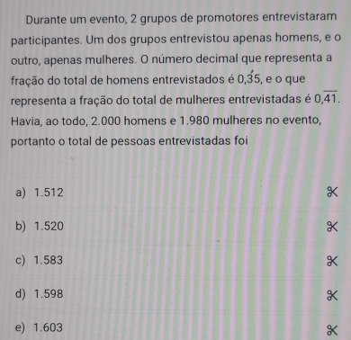 Durante um evento, 2 grupos de promotores entrevistaram
participantes. Um dos grupos entrevistou apenas homens, e o
outro, apenas mulheres. O número decimal que representa a
fração do total de homens entrevistados é 0, dot 35, , e o que
representa a fração do total de mulheres entrevistadas é 0,overline 41. 
Havia, ao todo, 2.000 homens e 1.980 mulheres no evento,
portanto o total de pessoas entrevistadas foi
a) 1.512
b) 1.520
c) 1.583
d) 1.598
e) 1.603